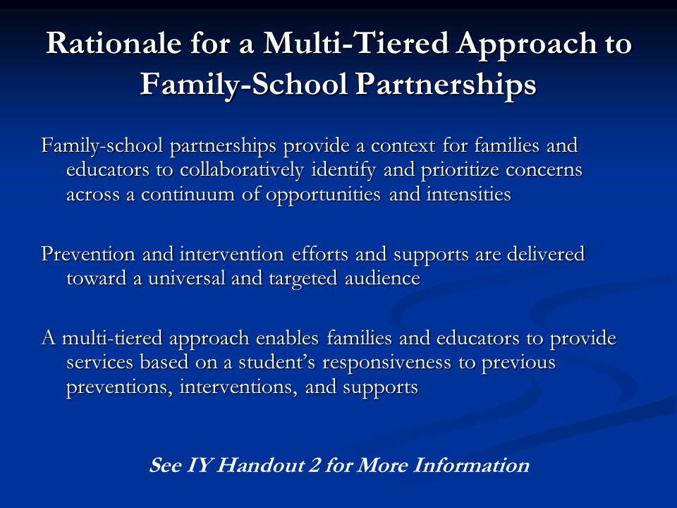 Rationale for a Multi-Tiered Approach to Family-School Partnerships Family-school partnerships provide a context for families and educators to collaboratively identify and prioritize concerns across a continuum of opportunities and intensities Prevention and intervention efforts and supports are delivered toward a universal and targeted audience A multi-tiered approach enables families and educators to provide services based on a student’s responsiveness to previous preventions, interventions, and supports See IY Handout 2 for More Information