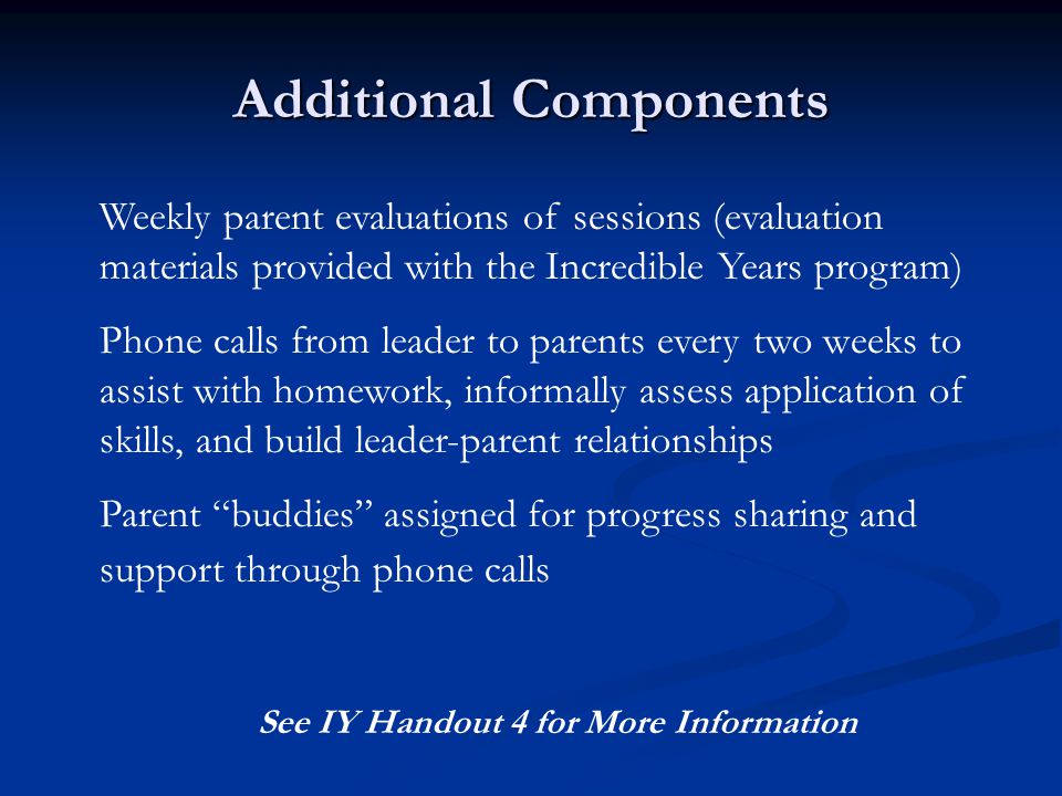 Additional Components Weekly parent evaluations of sessions (evaluation materials provided with the Incredible Years program) Phone calls from leader to parents every two weeks to assist with homework, informally assess application of skills, and build leader-parent relationships Parent buddies assigned for progress sharing and support through phone calls See IY Handout 4 for More Information