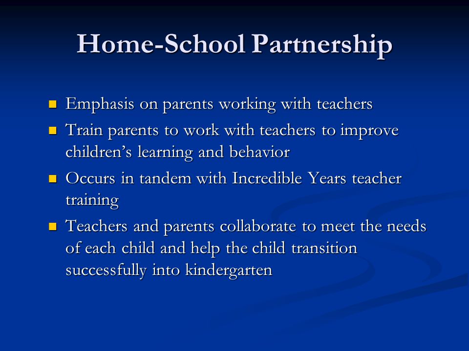 Home-School Partnership Emphasis on parents working with teachers Emphasis on parents working with teachers Train parents to work with teachers to improve children’s learning and behavior Train parents to work with teachers to improve children’s learning and behavior Occurs in tandem with Incredible Years teacher training Occurs in tandem with Incredible Years teacher training Teachers and parents collaborate to meet the needs of each child and help the child transition successfully into kindergarten Teachers and parents collaborate to meet the needs of each child and help the child transition successfully into kindergarten