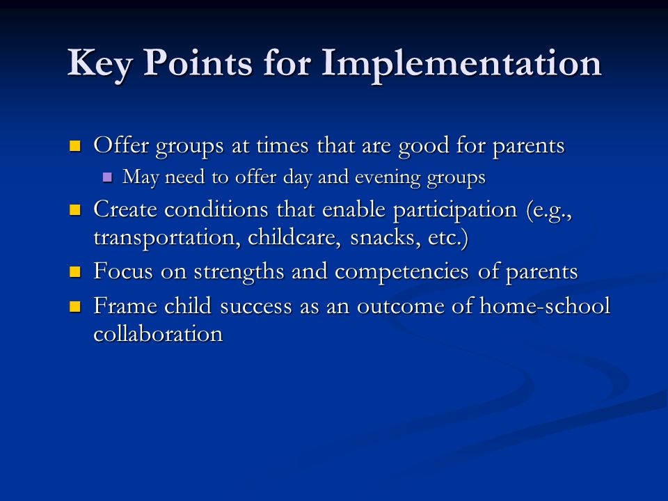 Key Points for Implementation Offer groups at times that are good for parents Offer groups at times that are good for parents May need to offer day and evening groups May need to offer day and evening groups Create conditions that enable participation (e.g., transportation, childcare, snacks, etc.) Create conditions that enable participation (e.g., transportation, childcare, snacks, etc.) Focus on strengths and competencies of parents Focus on strengths and competencies of parents Frame child success as an outcome of home-school collaboration Frame child success as an outcome of home-school collaboration