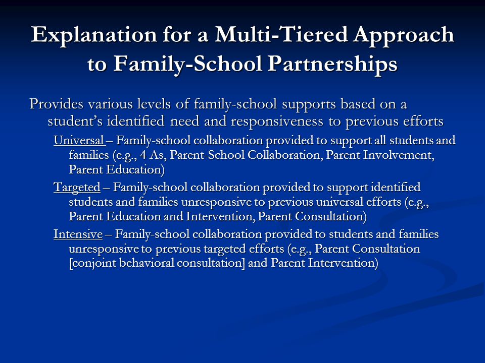 Explanation for a Multi-Tiered Approach to Family-School Partnerships Provides various levels of family-school supports based on a student’s identified need and responsiveness to previous efforts Universal – Family-school collaboration provided to support all students and families (e.g., 4 As, Parent-School Collaboration, Parent Involvement, Parent Education) Targeted – Family-school collaboration provided to support identified students and families unresponsive to previous universal efforts (e.g., Parent Education and Intervention, Parent Consultation) Intensive – Family-school collaboration provided to students and families unresponsive to previous targeted efforts (e.g., Parent Consultation [conjoint behavioral consultation] and Parent Intervention)