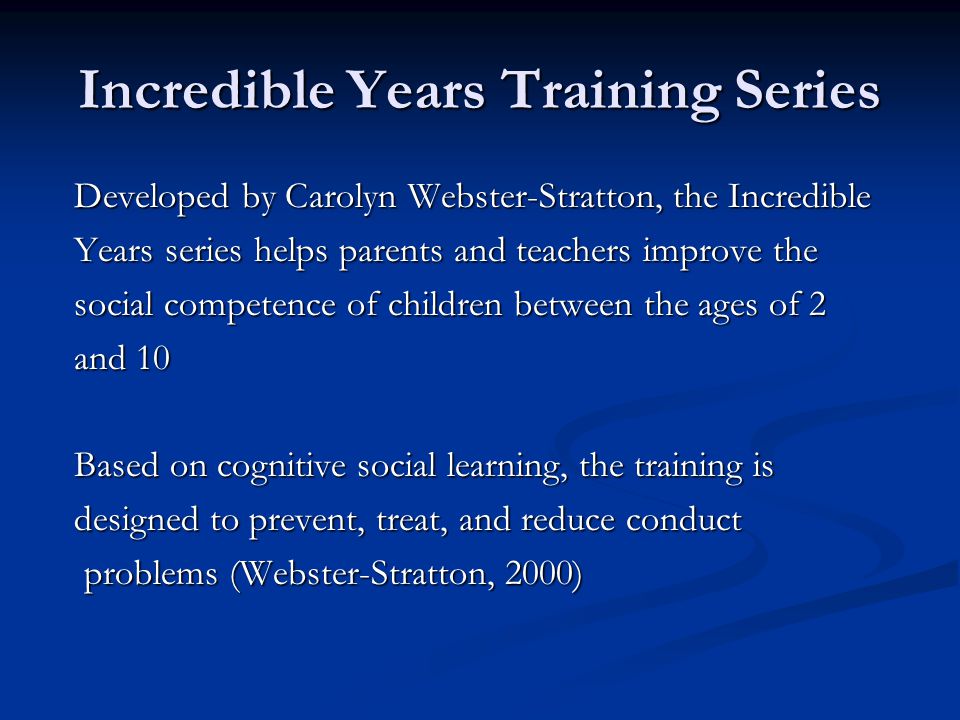 Incredible Years Training Series Developed by Carolyn Webster-Stratton, the Incredible Developed by Carolyn Webster-Stratton, the Incredible Years series helps parents and teachers improve the Years series helps parents and teachers improve the social competence of children between the ages of 2 social competence of children between the ages of 2 and 10 and 10 Based on cognitive social learning, the training is Based on cognitive social learning, the training is designed to prevent, treat, and reduce conduct designed to prevent, treat, and reduce conduct problems (Webster-Stratton, 2000) problems (Webster-Stratton, 2000)
