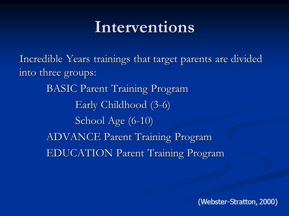 Interventions Incredible Years trainings that target parents are divided into three groups: BASIC Parent Training Program Early Childhood (3-6) School Age (6-10) ADVANCE Parent Training Program EDUCATION Parent Training Program (Webster-Stratton, 2000)