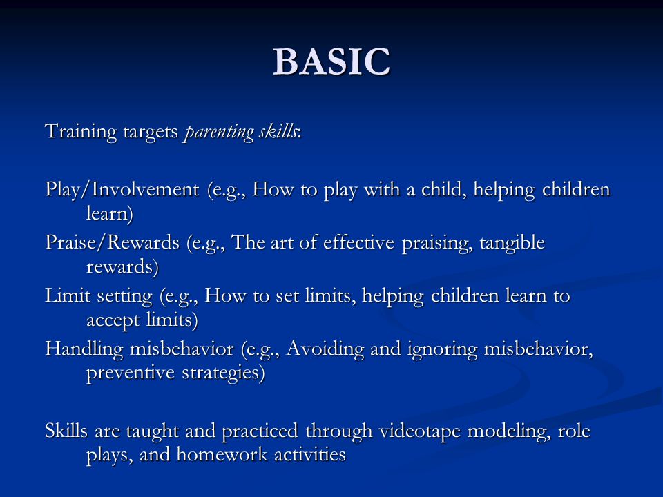BASIC Training targets parenting skills: Play/Involvement (e.g., How to play with a child, helping children learn) Praise/Rewards (e.g., The art of effective praising, tangible rewards) Limit setting (e.g., How to set limits, helping children learn to accept limits) Handling misbehavior (e.g., Avoiding and ignoring misbehavior, preventive strategies) Skills are taught and practiced through videotape modeling, role plays, and homework activities