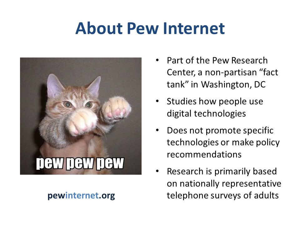 About Pew Internet Part of the Pew Research Center, a non-partisan fact tank in Washington, DC Studies how people use digital technologies Does not promote specific technologies or make policy recommendations Research is primarily based on nationally representative telephone surveys of adults pewinternet.org