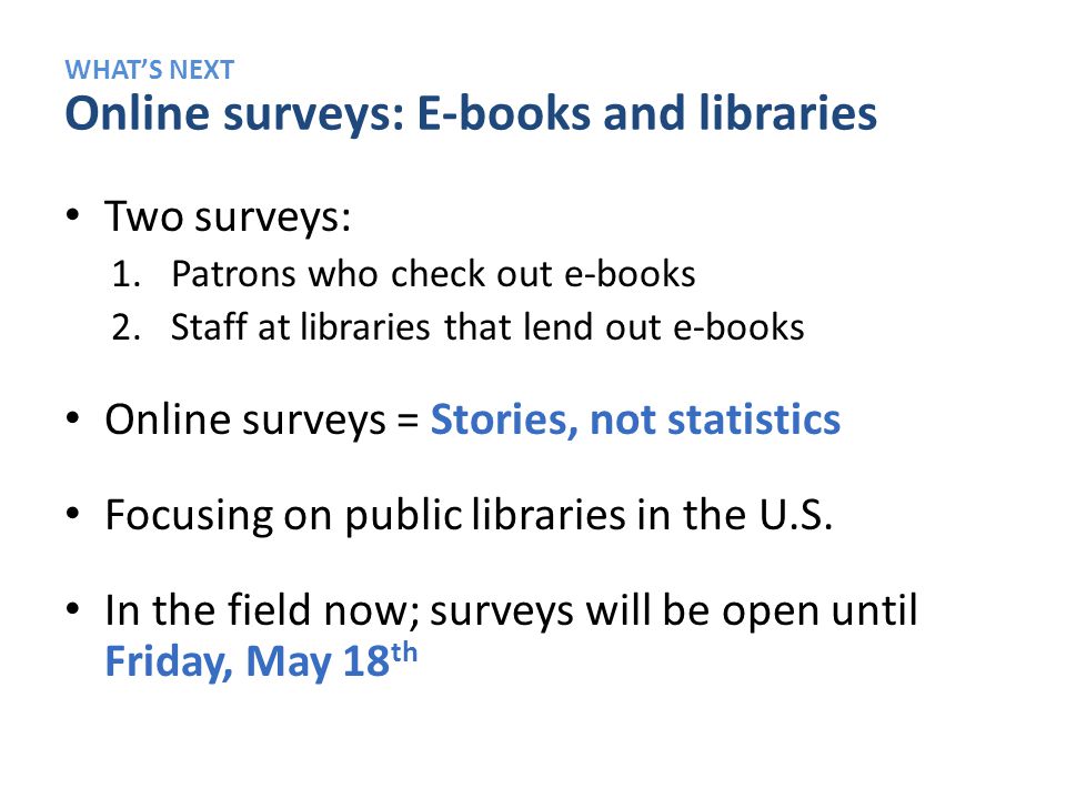 WHAT’S NEXT Online surveys: E-books and libraries Two surveys: 1.Patrons who check out e-books 2.Staff at libraries that lend out e-books Online surveys = Stories, not statistics Focusing on public libraries in the U.S.