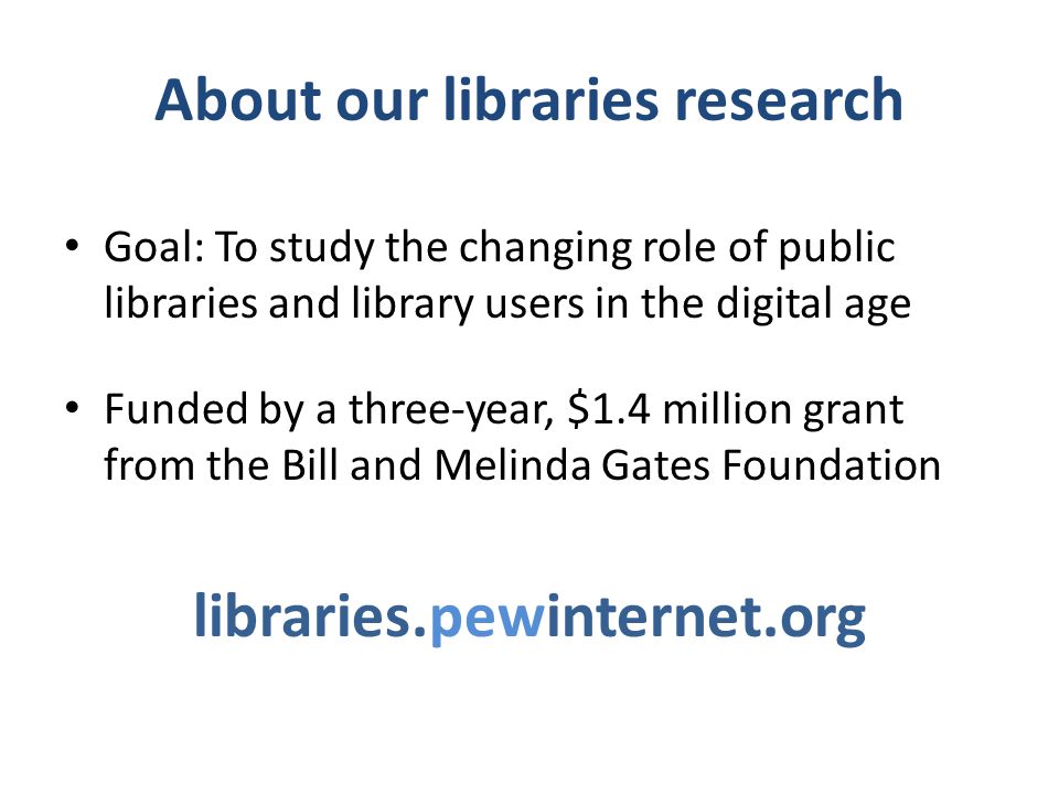 About our libraries research Goal: To study the changing role of public libraries and library users in the digital age Funded by a three-year, $1.4 million grant from the Bill and Melinda Gates Foundation libraries.pewinternet.org