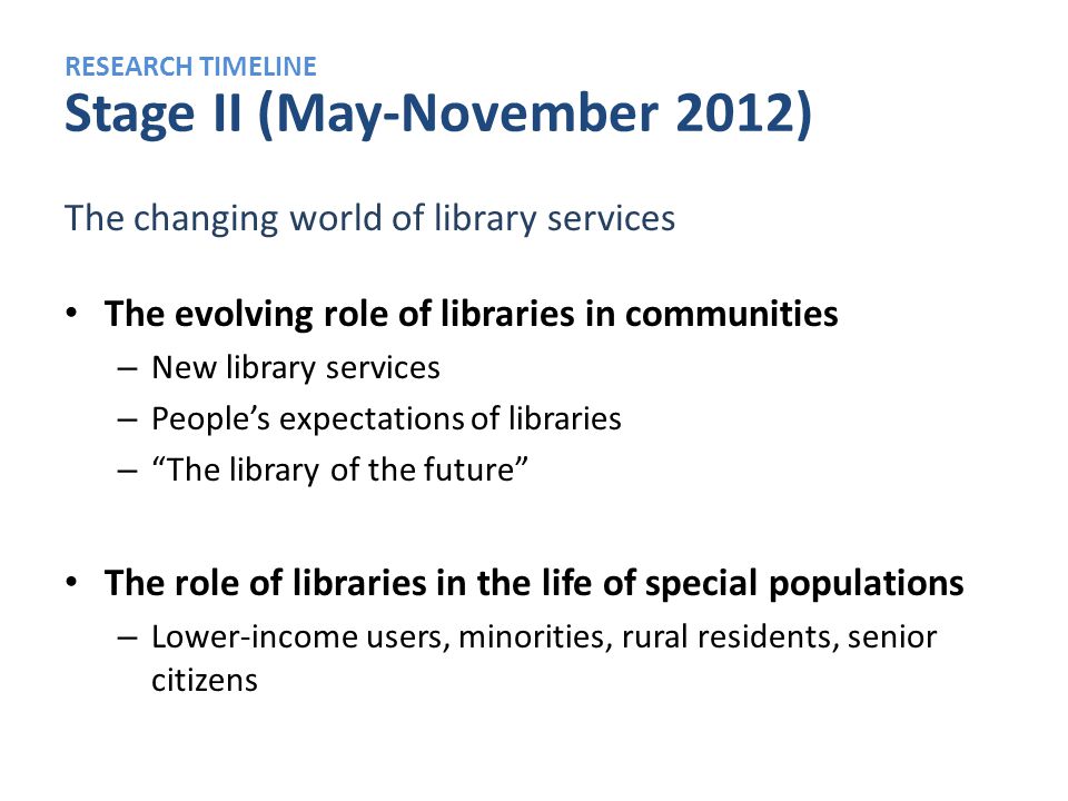 RESEARCH TIMELINE Stage II (May-November 2012) The changing world of library services The evolving role of libraries in communities – New library services – People’s expectations of libraries – The library of the future The role of libraries in the life of special populations – Lower-income users, minorities, rural residents, senior citizens