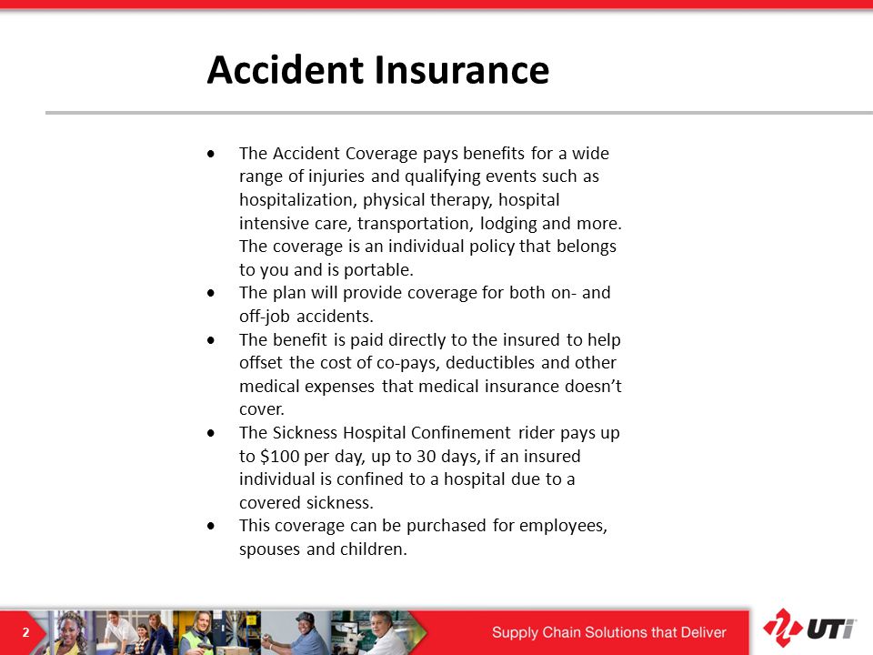 2 Accident Insurance  The Accident Coverage pays benefits for a wide range of injuries and qualifying events such as hospitalization, physical therapy, hospital intensive care, transportation, lodging and more.