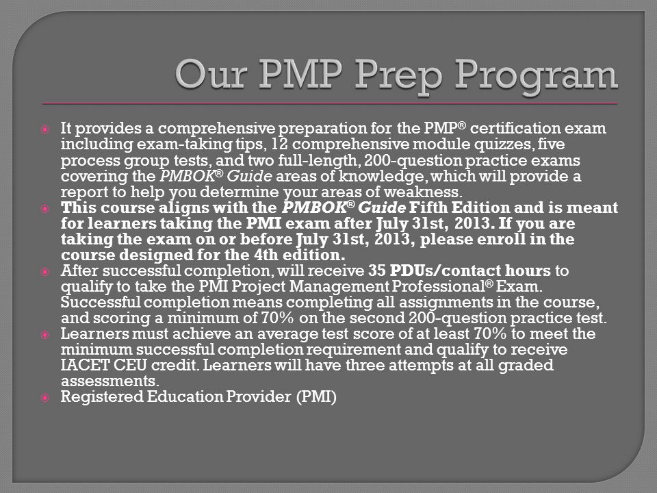  It provides a comprehensive preparation for the PMP ® certification exam including exam-taking tips, 12 comprehensive module quizzes, five process group tests, and two full-length, 200-question practice exams covering the PMBOK ® Guide areas of knowledge, which will provide a report to help you determine your areas of weakness.
