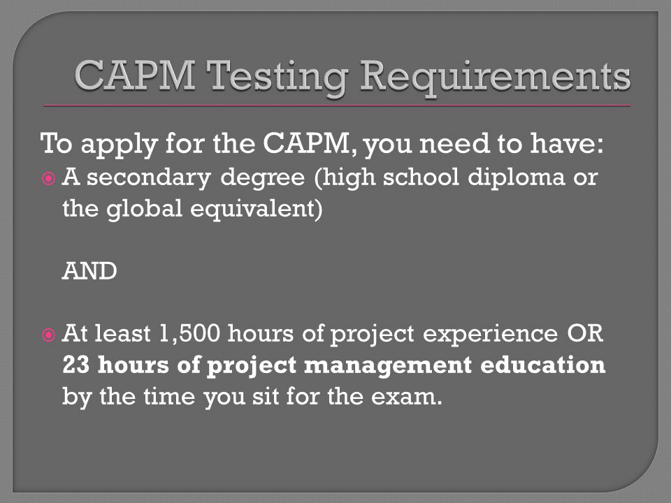 To apply for the CAPM, you need to have:  A secondary degree (high school diploma or the global equivalent) AND  At least 1,500 hours of project experience OR 23 hours of project management education by the time you sit for the exam.
