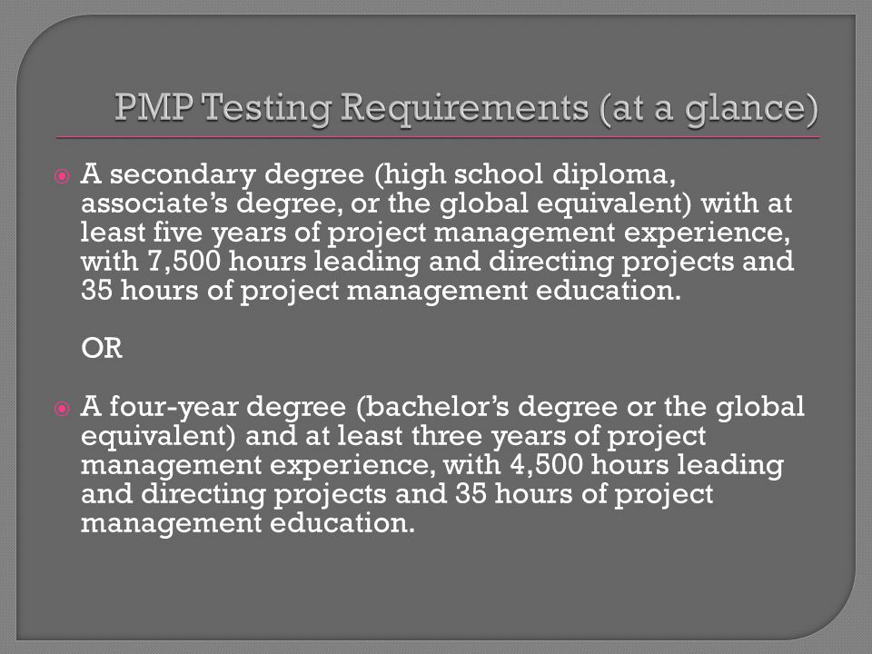  A secondary degree (high school diploma, associate’s degree, or the global equivalent) with at least five years of project management experience, with 7,500 hours leading and directing projects and 35 hours of project management education.