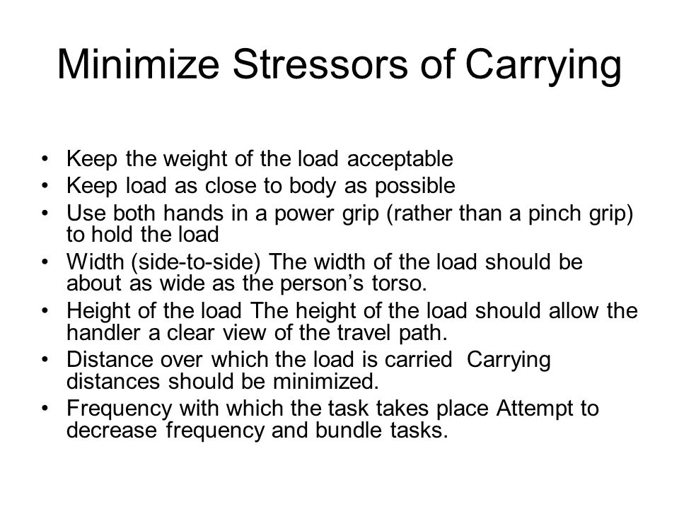 Minimize Stressors of Carrying Keep the weight of the load acceptable Keep load as close to body as possible Use both hands in a power grip (rather than a pinch grip) to hold the load Width (side-to-side) The width of the load should be about as wide as the person’s torso.