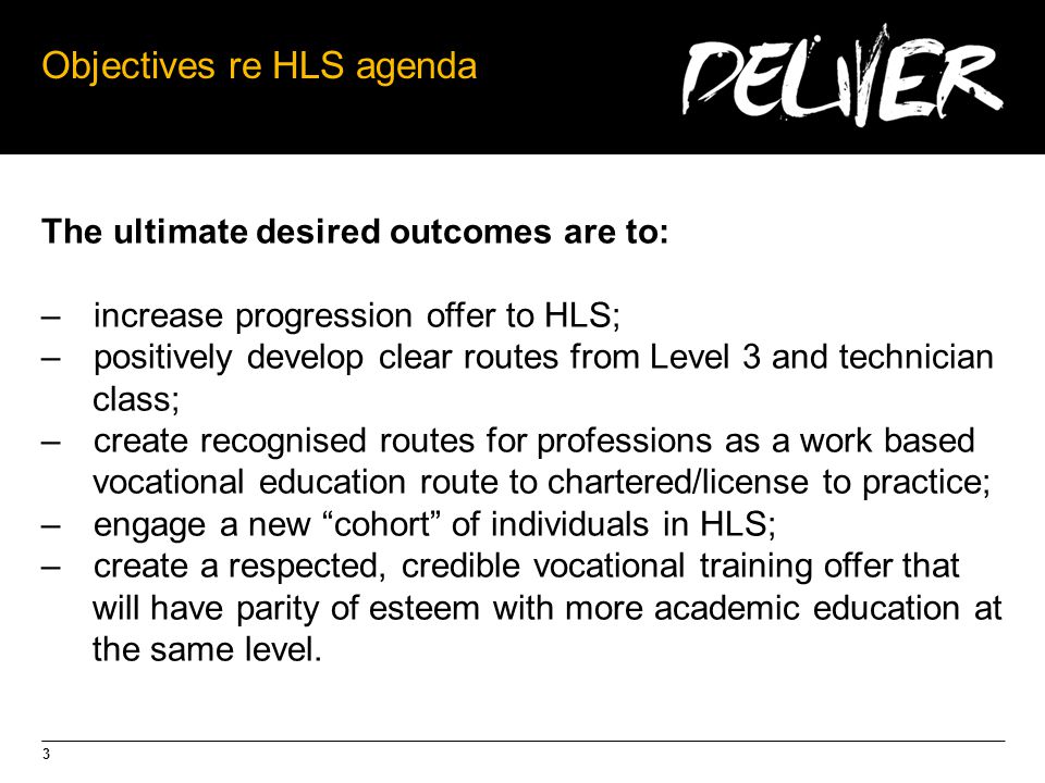 3 Objectives re HLS agenda The ultimate desired outcomes are to: –increase progression offer to HLS; –positively develop clear routes from Level 3 and technician class; –create recognised routes for professions as a work based vocational education route to chartered/license to practice; –engage a new cohort of individuals in HLS; –create a respected, credible vocational training offer that will have parity of esteem with more academic education at the same level.