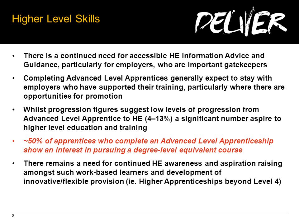 8 Higher Level Skills There is a continued need for accessible HE Information Advice and Guidance, particularly for employers, who are important gatekeepers Completing Advanced Level Apprentices generally expect to stay with employers who have supported their training, particularly where there are opportunities for promotion Whilst progression figures suggest low levels of progression from Advanced Level Apprentice to HE (4–13%) a significant number aspire to higher level education and training ~50% of apprentices who complete an Advanced Level Apprenticeship show an interest in pursuing a degree-level equivalent course There remains a need for continued HE awareness and aspiration raising amongst such work-based learners and development of innovative/flexible provision (ie.
