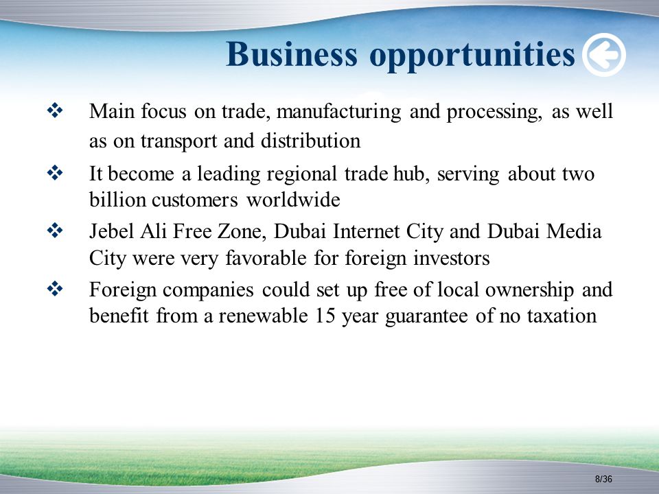 8/36 Business opportunities  Main focus on trade, manufacturing and processing, as well as on transport and distribution  It become a leading regional trade hub, serving about two billion customers worldwide  Jebel Ali Free Zone, Dubai Internet City and Dubai Media City were very favorable for foreign investors  Foreign companies could set up free of local ownership and benefit from a renewable 15 year guarantee of no taxation