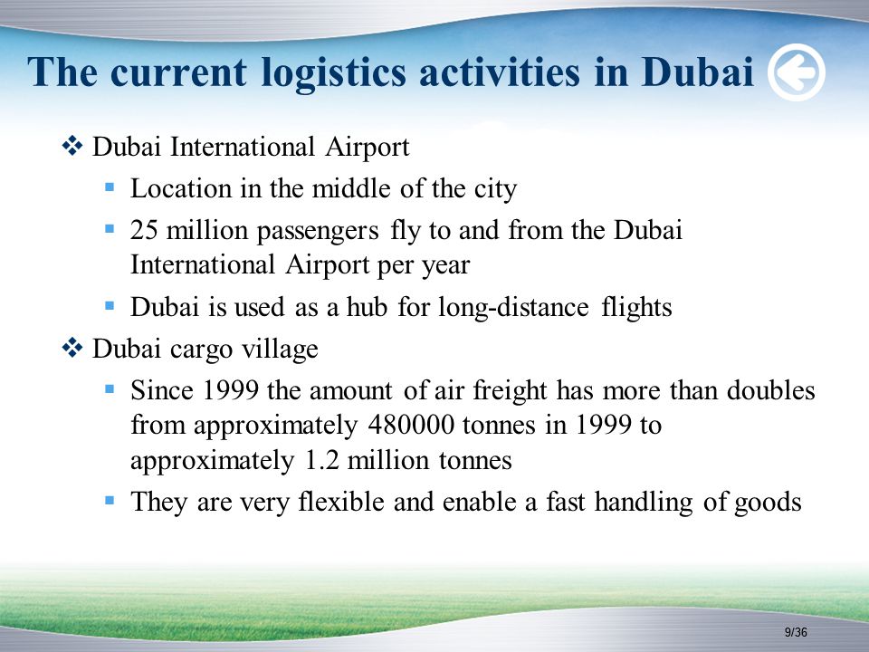 9/36 The current logistics activities in Dubai  Dubai International Airport  Location in the middle of the city  25 million passengers fly to and from the Dubai International Airport per year  Dubai is used as a hub for long-distance flights  Dubai cargo village  Since 1999 the amount of air freight has more than doubles from approximately tonnes in 1999 to approximately 1.2 million tonnes  They are very flexible and enable a fast handling of goods