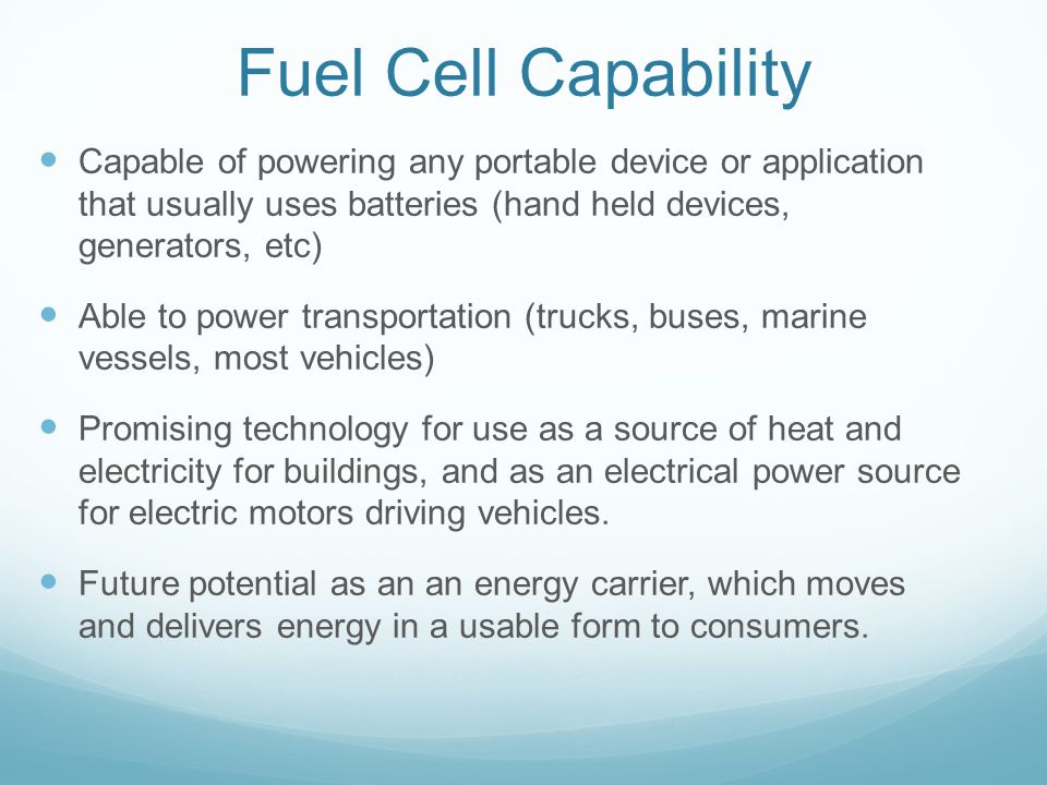 Fuel Cell Capability Capable of powering any portable device or application that usually uses batteries (hand held devices, generators, etc) Able to power transportation (trucks, buses, marine vessels, most vehicles) Promising technology for use as a source of heat and electricity for buildings, and as an electrical power source for electric motors driving vehicles.