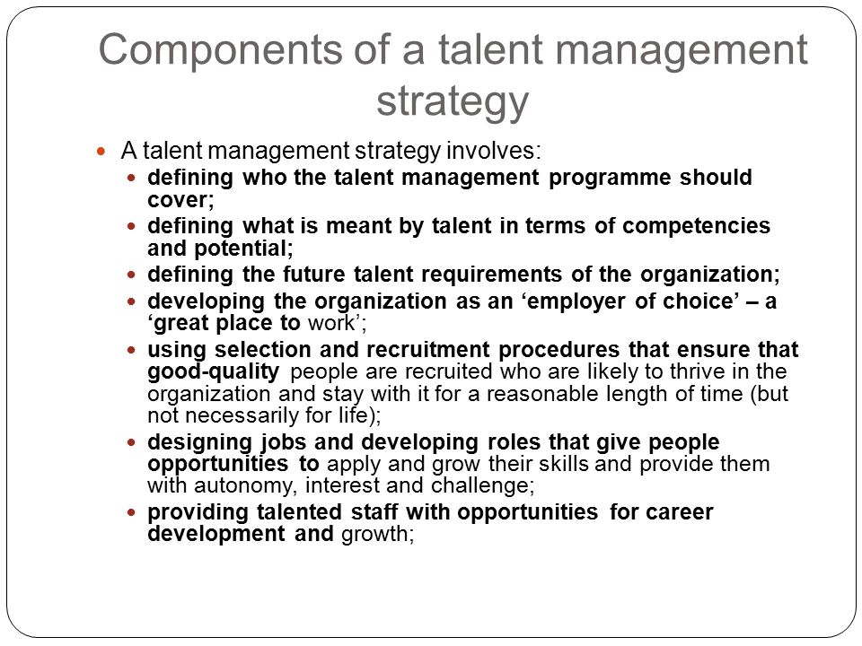 Components of a talent management strategy A talent management strategy involves: defining who the talent management programme should cover; defining what is meant by talent in terms of competencies and potential; defining the future talent requirements of the organization; developing the organization as an ‘employer of choice’ – a ‘great place to work’; using selection and recruitment procedures that ensure that good-quality people are recruited who are likely to thrive in the organization and stay with it for a reasonable length of time (but not necessarily for life); designing jobs and developing roles that give people opportunities to apply and grow their skills and provide them with autonomy, interest and challenge; providing talented staff with opportunities for career development and growth;