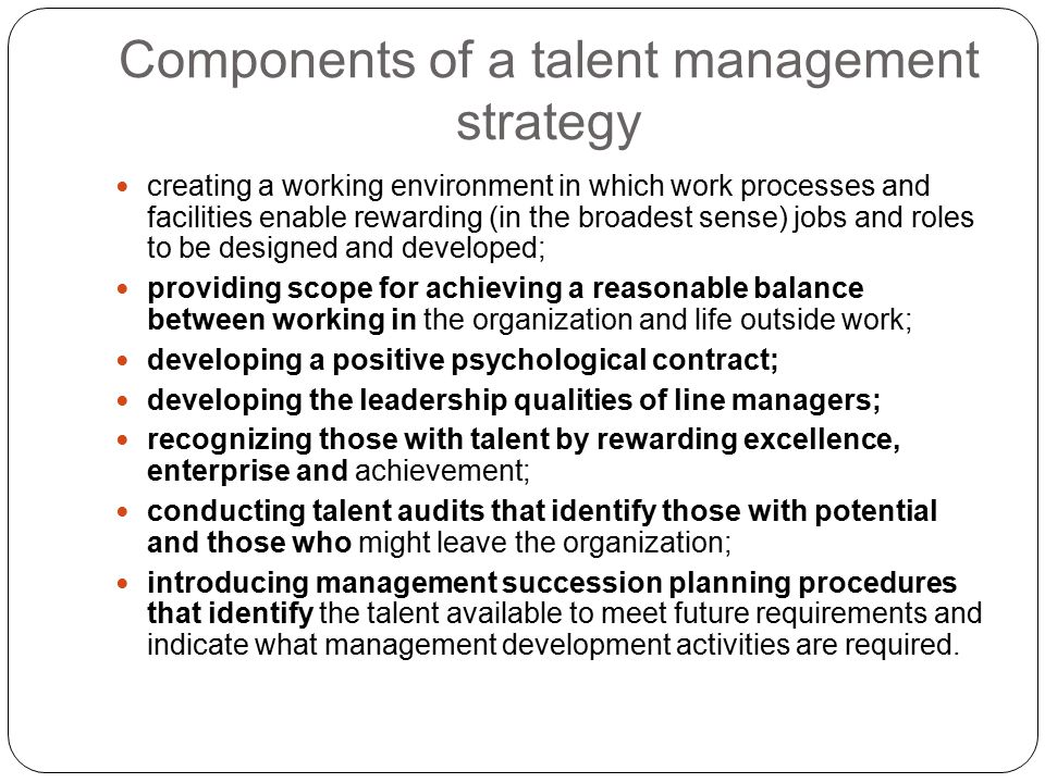 Components of a talent management strategy creating a working environment in which work processes and facilities enable rewarding (in the broadest sense) jobs and roles to be designed and developed; providing scope for achieving a reasonable balance between working in the organization and life outside work; developing a positive psychological contract; developing the leadership qualities of line managers; recognizing those with talent by rewarding excellence, enterprise and achievement; conducting talent audits that identify those with potential and those who might leave the organization; introducing management succession planning procedures that identify the talent available to meet future requirements and indicate what management development activities are required.