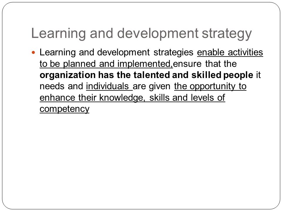 Learning and development strategies enable activities to be planned and implemented,ensure that the organization has the talented and skilled people it needs and individuals are given the opportunity to enhance their knowledge, skills and levels of competency