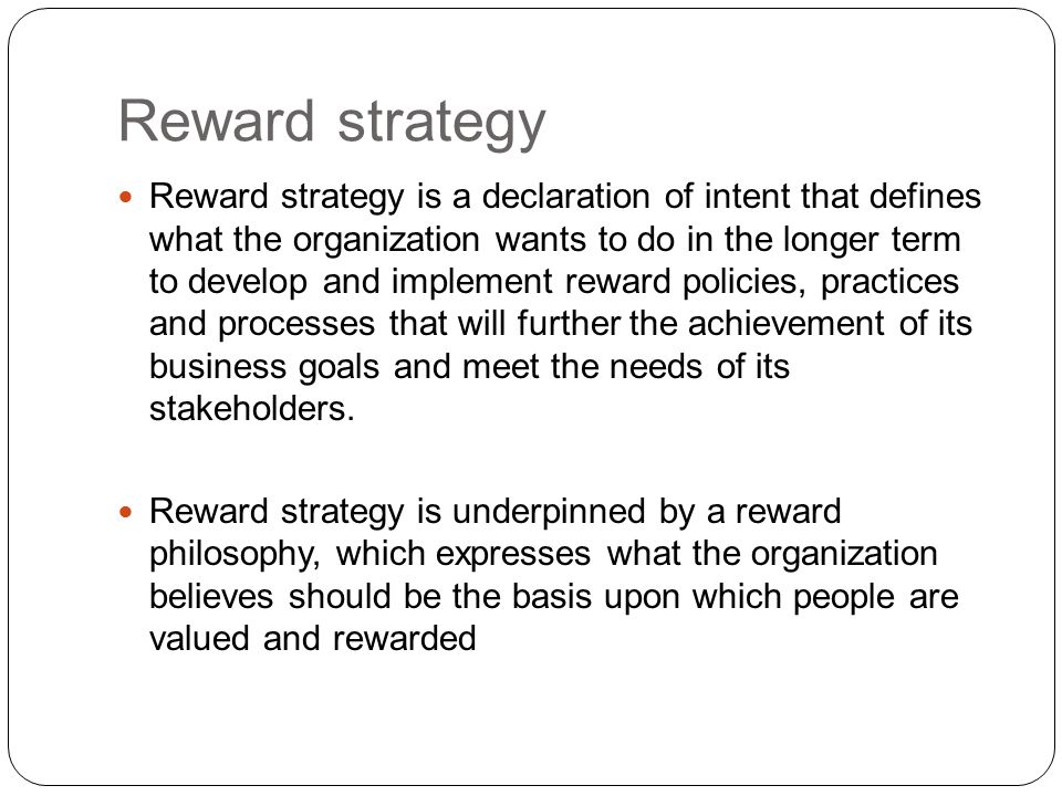 Reward strategy is a declaration of intent that defines what the organization wants to do in the longer term to develop and implement reward policies, practices and processes that will further the achievement of its business goals and meet the needs of its stakeholders.