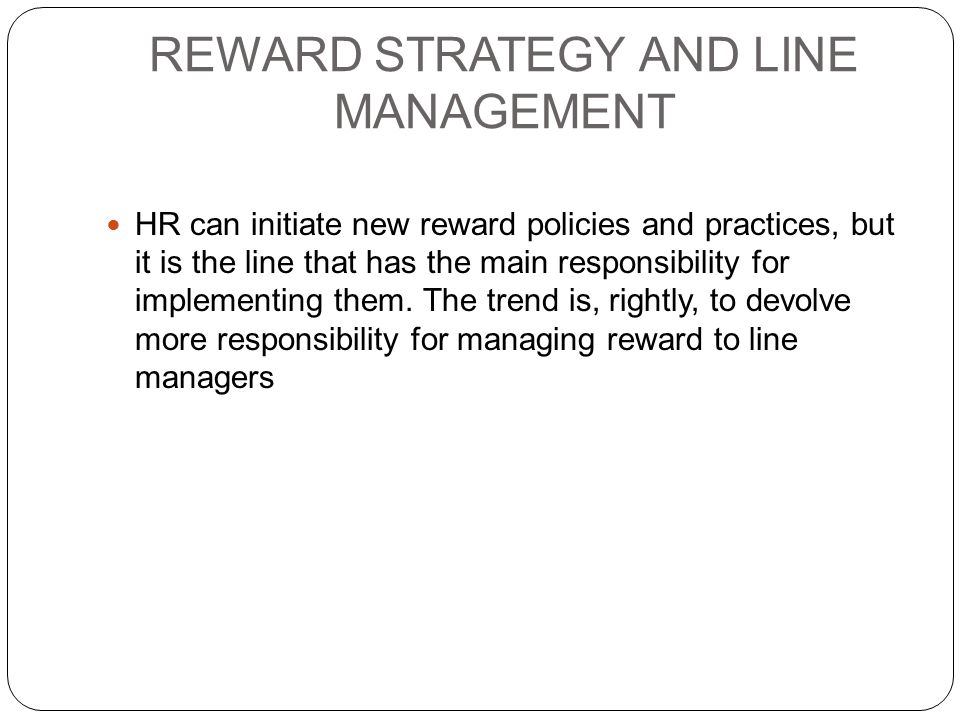 REWARD STRATEGY AND LINE MANAGEMENT HR can initiate new reward policies and practices, but it is the line that has the main responsibility for implementing them.