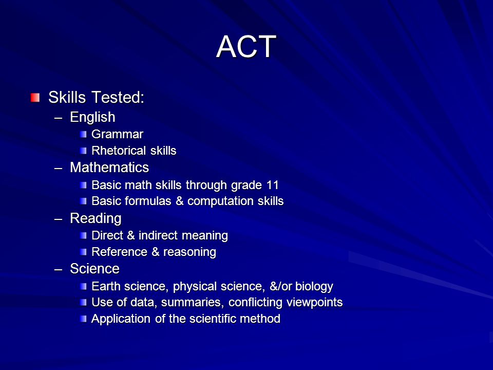ACT Skills Tested: –English Grammar Rhetorical skills –Mathematics Basic math skills through grade 11 Basic formulas & computation skills –Reading Direct & indirect meaning Reference & reasoning –Science Earth science, physical science, &/or biology Use of data, summaries, conflicting viewpoints Application of the scientific method