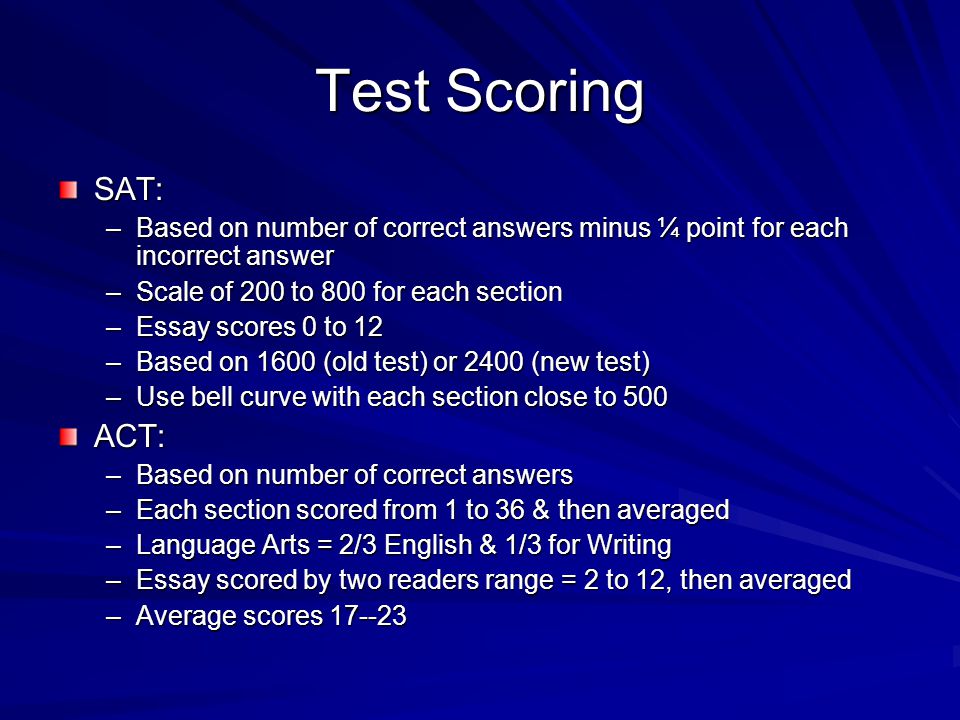 Test Scoring SAT: –Based on number of correct answers minus ¼ point for each incorrect answer –Scale of 200 to 800 for each section –Essay scores 0 to 12 –Based on 1600 (old test) or 2400 (new test) –Use bell curve with each section close to 500 ACT: –Based on number of correct answers –Each section scored from 1 to 36 & then averaged –Language Arts = 2/3 English & 1/3 for Writing –Essay scored by two readers range = 2 to 12, then averaged –Average scores