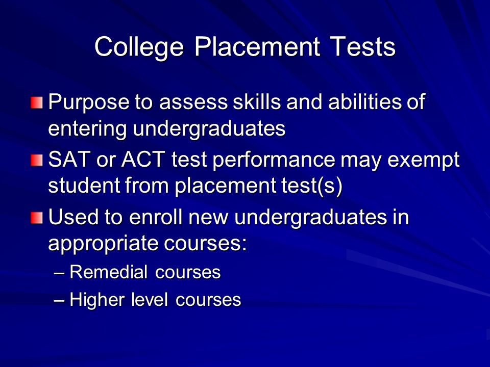 College Placement Tests Purpose to assess skills and abilities of entering undergraduates SAT or ACT test performance may exempt student from placement test(s) Used to enroll new undergraduates in appropriate courses: –Remedial courses –Higher level courses