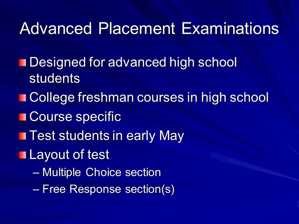 Advanced Placement Examinations Designed for advanced high school students College freshman courses in high school Course specific Test students in early May Layout of test –Multiple Choice section –Free Response section(s)