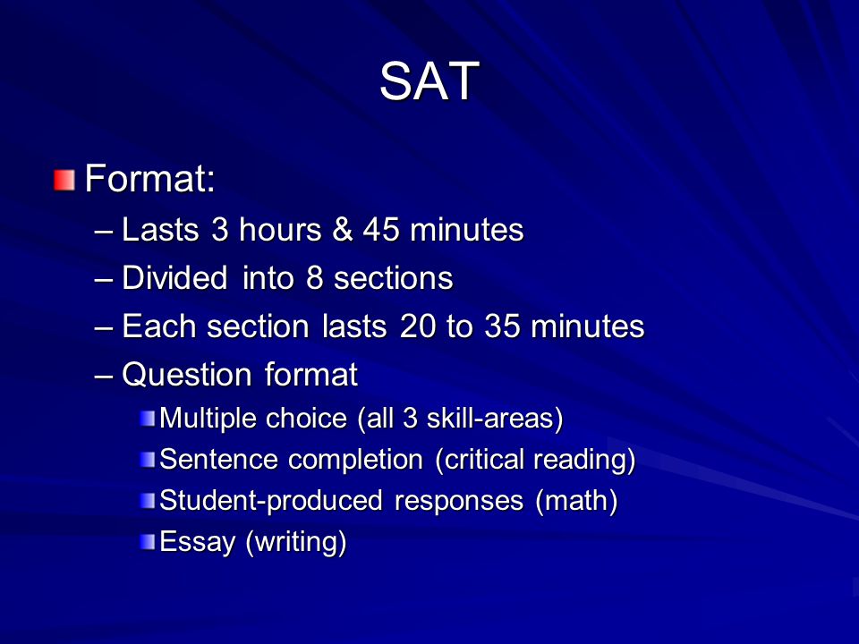SAT Format: –Lasts 3 hours & 45 minutes –Divided into 8 sections –Each section lasts 20 to 35 minutes –Question format Multiple choice (all 3 skill-areas) Sentence completion (critical reading) Student-produced responses (math) Essay (writing)
