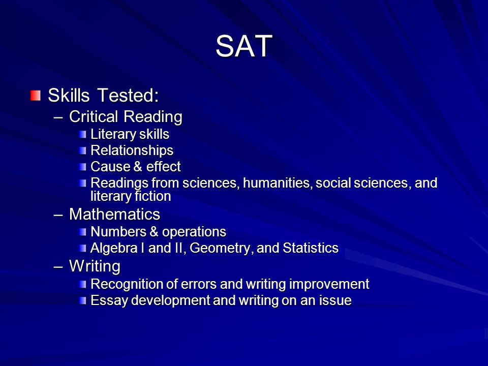 SAT Skills Tested: –Critical Reading Literary skills Relationships Cause & effect Readings from sciences, humanities, social sciences, and literary fiction –Mathematics Numbers & operations Algebra I and II, Geometry, and Statistics –Writing Recognition of errors and writing improvement Essay development and writing on an issue