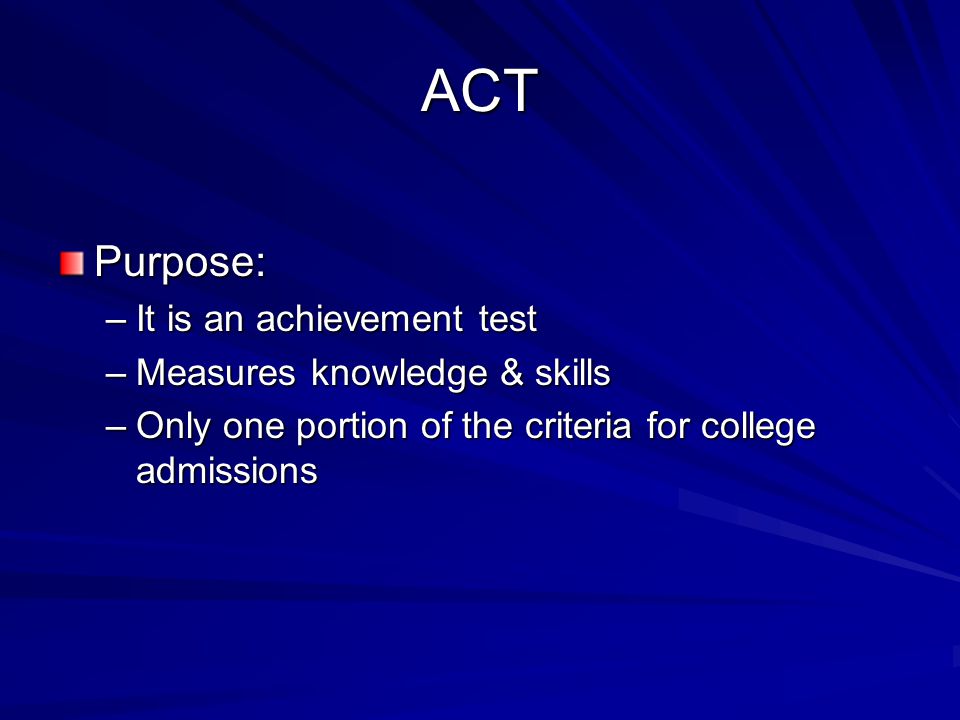ACT Purpose: –It is an achievement test –Measures knowledge & skills –Only one portion of the criteria for college admissions