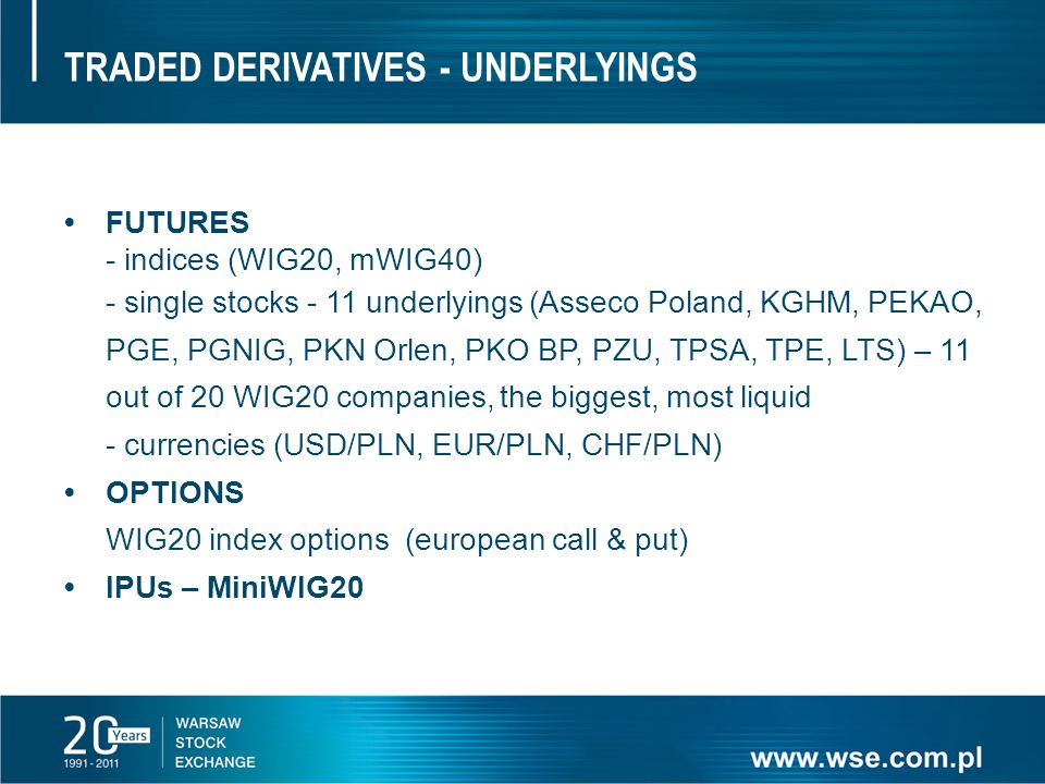TRADED DERIVATIVES - UNDERLYINGS FUTURES - indices (WIG20, mWIG40) - single stocks - 11 underlyings (Asseco Poland, KGHM, PEKAO, PGE, PGNIG, PKN Orlen, PKO BP, PZU, TPSA, TPE, LTS) – 11 out of 20 WIG20 companies, the biggest, most liquid - currencies (USD/PLN, EUR/PLN, CHF/PLN) OPTIONS WIG20 index options (european call & put) IPUs – MiniWIG20
