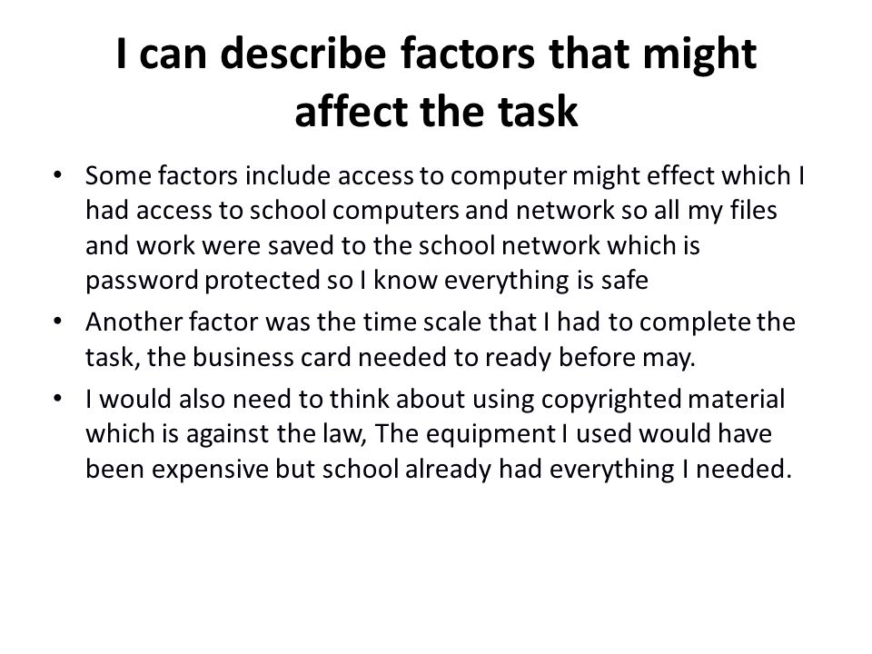 I can describe factors that might affect the task Some factors include access to computer might effect which I had access to school computers and network so all my files and work were saved to the school network which is password protected so I know everything is safe Another factor was the time scale that I had to complete the task, the business card needed to ready before may.