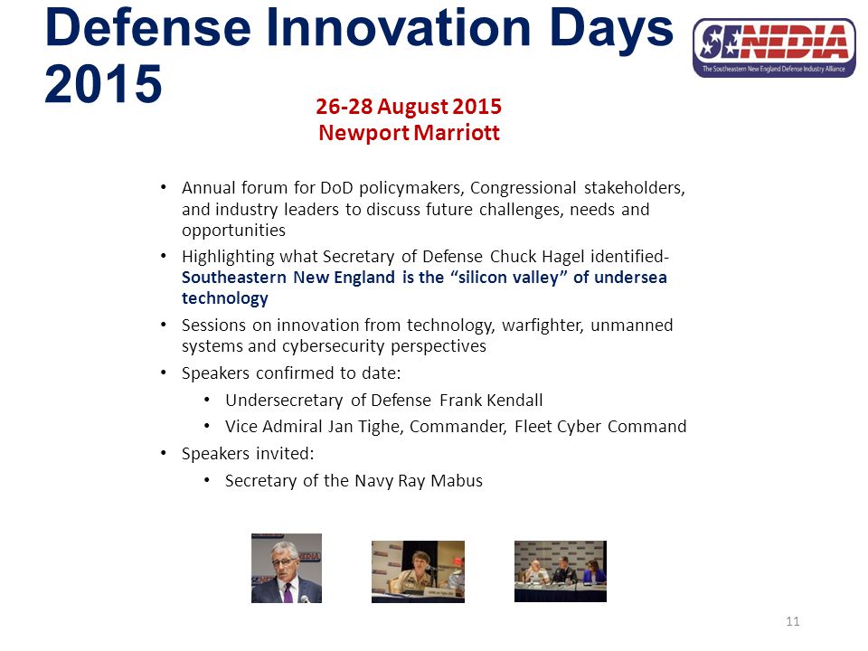 Defense Innovation Days August 2015 Newport Marriott Annual forum for DoD policymakers, Congressional stakeholders, and industry leaders to discuss future challenges, needs and opportunities Highlighting what Secretary of Defense Chuck Hagel identified- Southeastern New England is the silicon valley of undersea technology Sessions on innovation from technology, warfighter, unmanned systems and cybersecurity perspectives Speakers confirmed to date: Undersecretary of Defense Frank Kendall Vice Admiral Jan Tighe, Commander, Fleet Cyber Command Speakers invited: Secretary of the Navy Ray Mabus 11