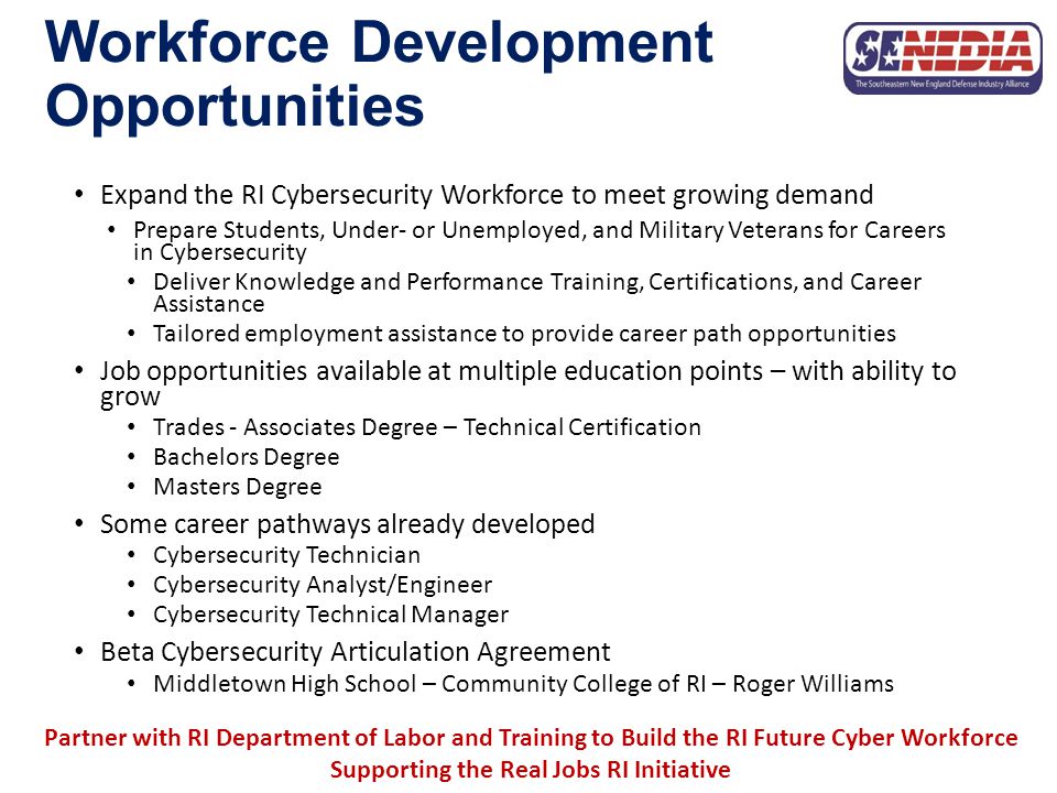 Workforce Development Opportunities Expand the RI Cybersecurity Workforce to meet growing demand Prepare Students, Under- or Unemployed, and Military Veterans for Careers in Cybersecurity Deliver Knowledge and Performance Training, Certifications, and Career Assistance Tailored employment assistance to provide career path opportunities Job opportunities available at multiple education points – with ability to grow Trades - Associates Degree – Technical Certification Bachelors Degree Masters Degree Some career pathways already developed Cybersecurity Technician Cybersecurity Analyst/Engineer Cybersecurity Technical Manager Beta Cybersecurity Articulation Agreement Middletown High School – Community College of RI – Roger Williams Partner with RI Department of Labor and Training to Build the RI Future Cyber Workforce Supporting the Real Jobs RI Initiative