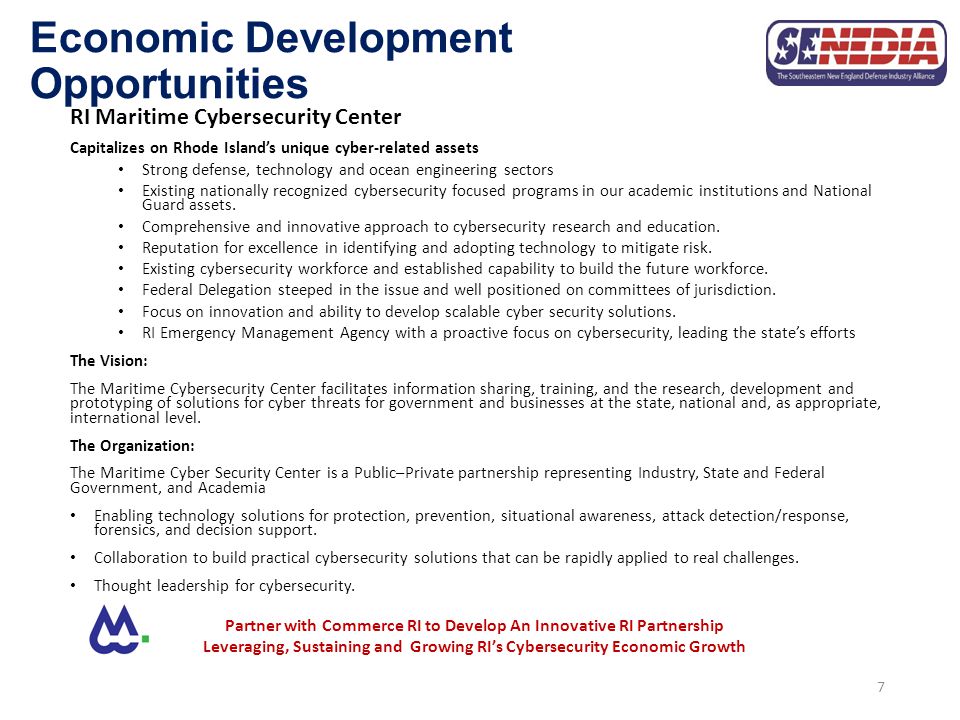 Economic Development Opportunities RI Maritime Cybersecurity Center Capitalizes on Rhode Island’s unique cyber-related assets Strong defense, technology and ocean engineering sectors Existing nationally recognized cybersecurity focused programs in our academic institutions and National Guard assets.