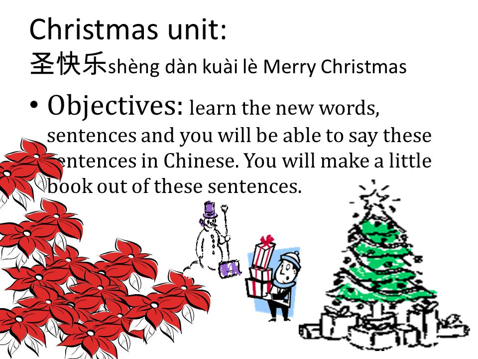Christmas unit: 圣快乐 shèng dàn kuài lè Merry Christmas Objectives: learn the new words, sentences and you will be able to say these sentences in Chinese.