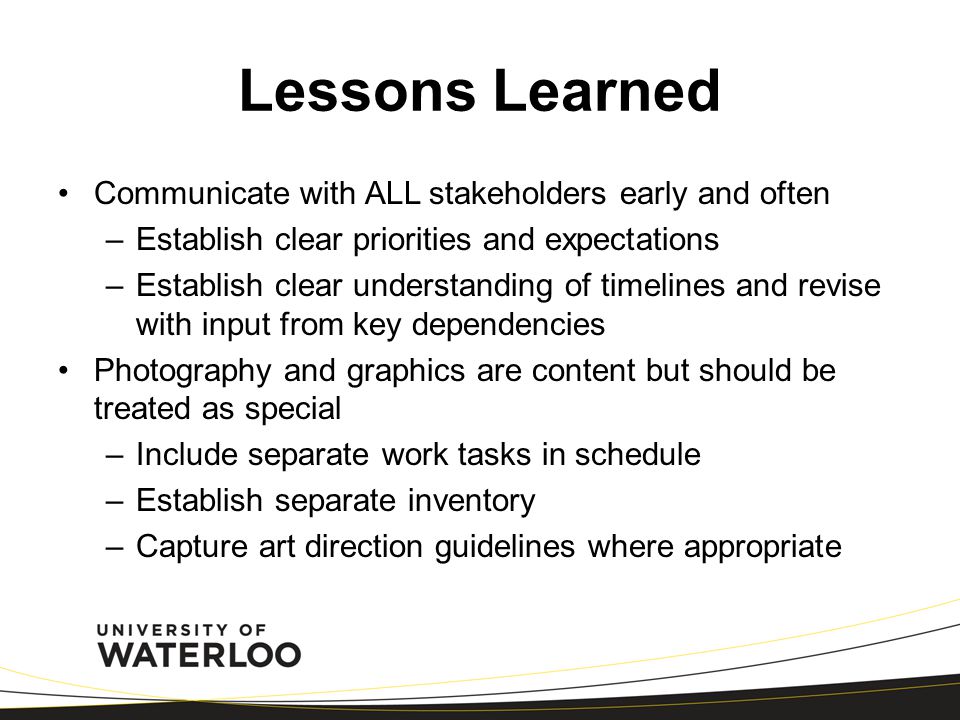 Lessons Learned Communicate with ALL stakeholders early and often –Establish clear priorities and expectations –Establish clear understanding of timelines and revise with input from key dependencies Photography and graphics are content but should be treated as special –Include separate work tasks in schedule –Establish separate inventory –Capture art direction guidelines where appropriate