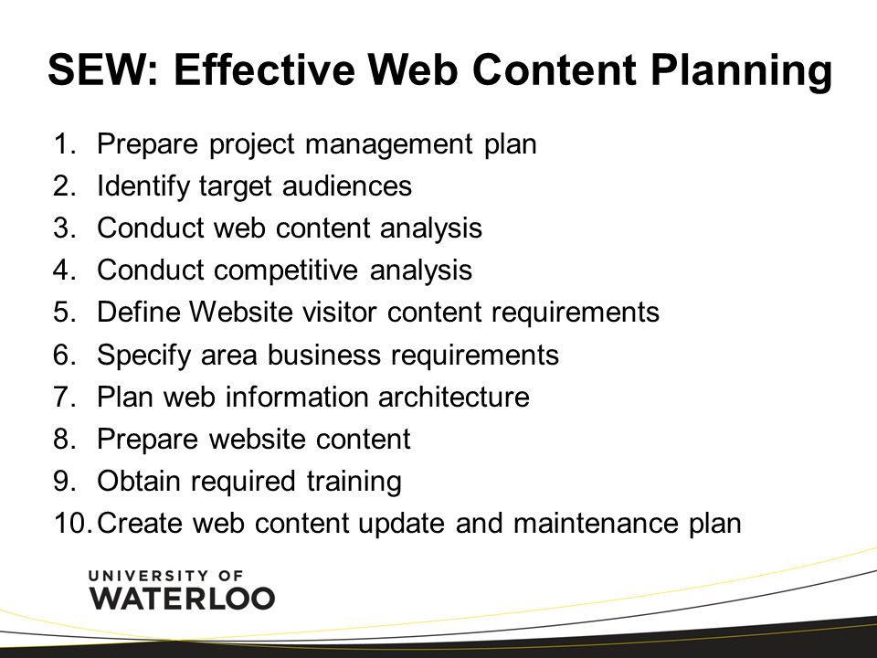 SEW: Effective Web Content Planning 1.Prepare project management plan 2.Identify target audiences 3.Conduct web content analysis 4.Conduct competitive analysis 5.Define Website visitor content requirements 6.Specify area business requirements 7.Plan web information architecture 8.Prepare website content 9.Obtain required training 10.Create web content update and maintenance plan