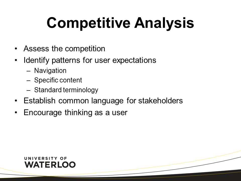 Competitive Analysis Assess the competition Identify patterns for user expectations –Navigation –Specific content –Standard terminology Establish common language for stakeholders Encourage thinking as a user