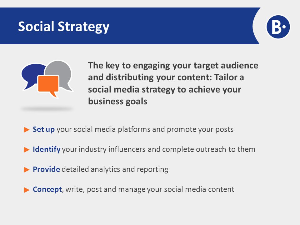 The key to engaging your target audience and distributing your content: Tailor a social media strategy to achieve your business goals Social Strategy Set up your social media platforms and promote your posts Identify your industry influencers and complete outreach to them Provide detailed analytics and reporting Concept, write, post and manage your social media content