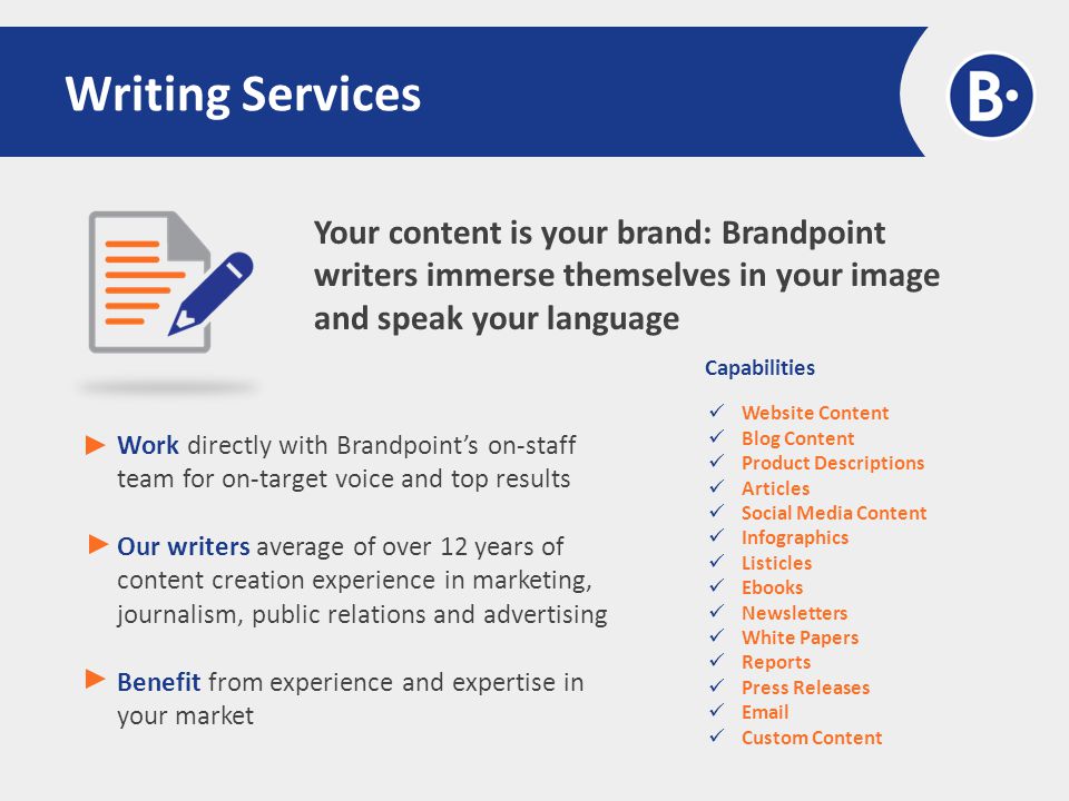Your content is your brand: Brandpoint writers immerse themselves in your image and speak your language Writing Services Work directly with Brandpoint’s on-staff team for on-target voice and top results Our writers average of over 12 years of content creation experience in marketing, journalism, public relations and advertising Benefit from experience and expertise in your market Capabilities Website Content Blog Content Product Descriptions Articles Social Media Content Infographics Listicles Ebooks Newsletters White Papers Reports Press Releases  Custom Content