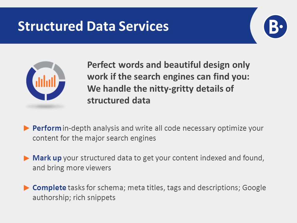 Perfect words and beautiful design only work if the search engines can find you: We handle the nitty-gritty details of structured data Structured Data Services Perform in-depth analysis and write all code necessary optimize your content for the major search engines Mark up your structured data to get your content indexed and found, and bring more viewers Complete tasks for schema; meta titles, tags and descriptions; Google authorship; rich snippets