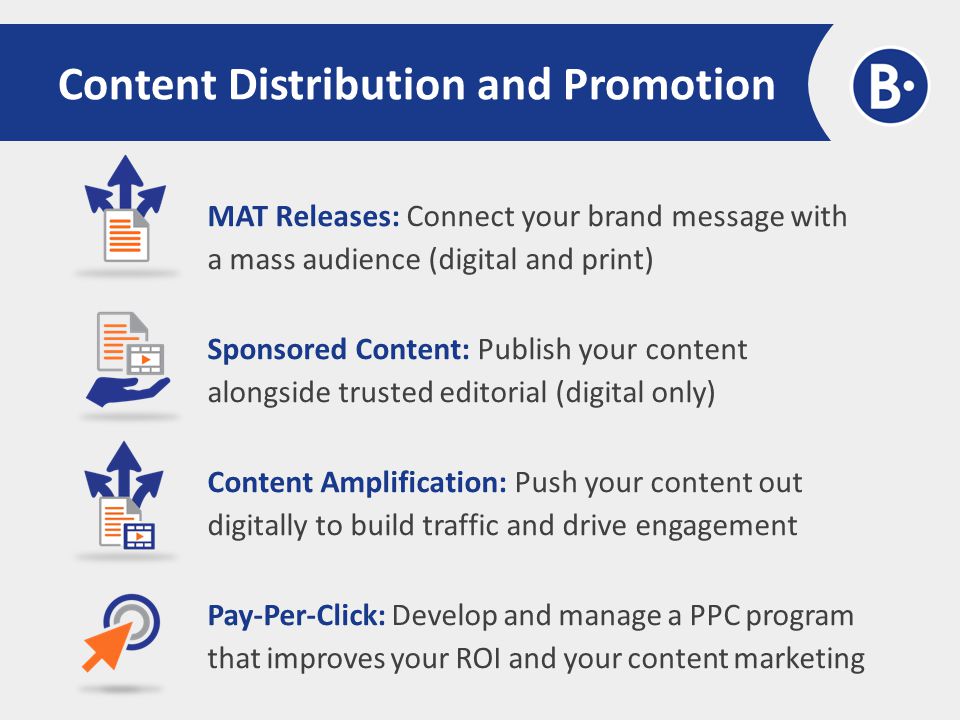 Content Distribution and Promotion MAT Releases: Connect your brand message with a mass audience (digital and print) Sponsored Content: Publish your content alongside trusted editorial (digital only) Content Amplification: Push your content out digitally to build traffic and drive engagement Pay-Per-Click: Develop and manage a PPC program that improves your ROI and your content marketing
