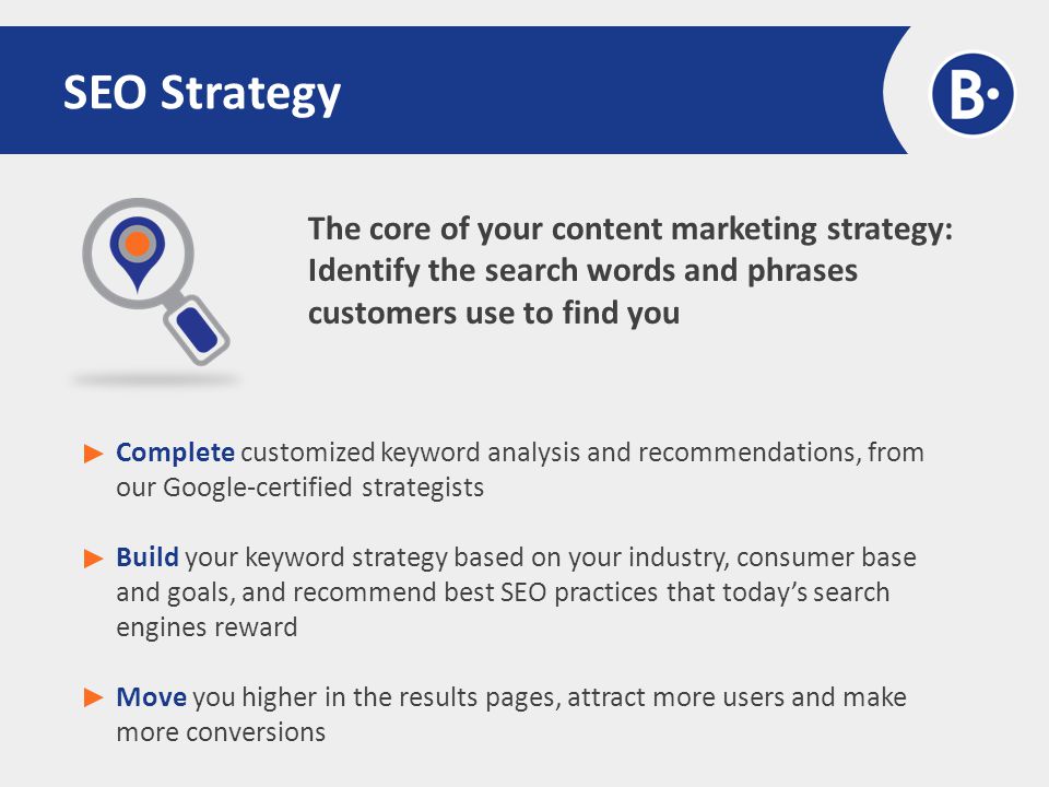 The core of your content marketing strategy: Identify the search words and phrases customers use to find you SEO Strategy Complete customized keyword analysis and recommendations, from our Google-certified strategists Build your keyword strategy based on your industry, consumer base and goals, and recommend best SEO practices that today’s search engines reward Move you higher in the results pages, attract more users and make more conversions