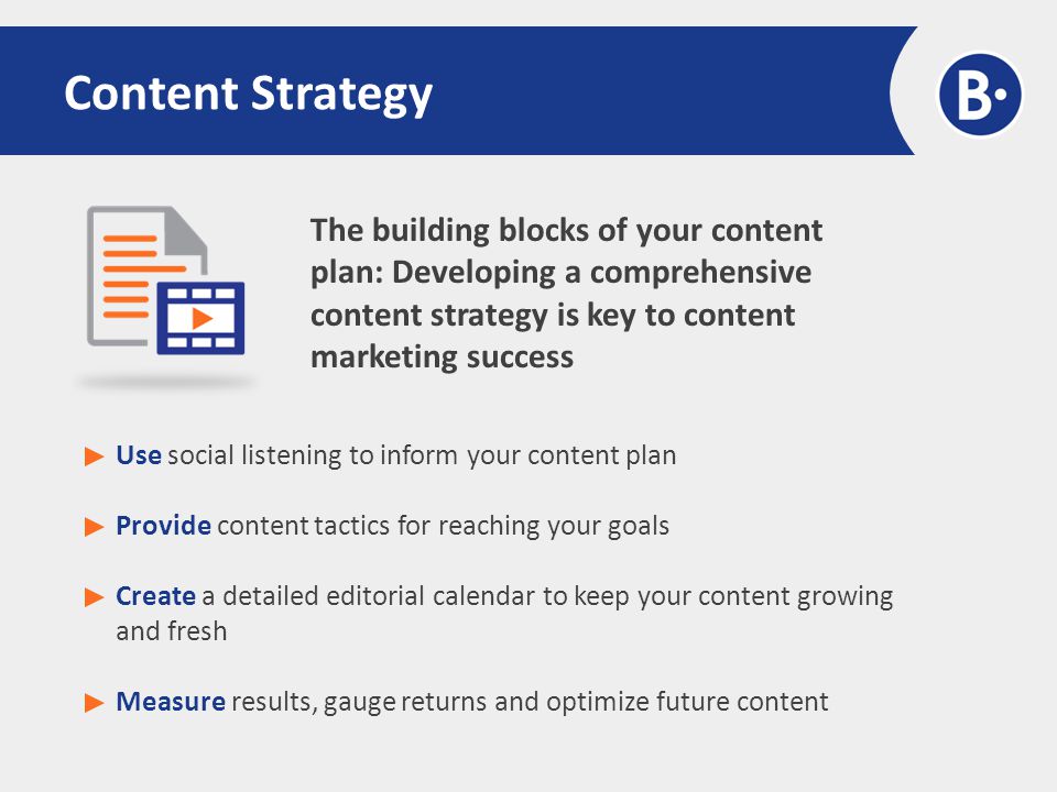 The building blocks of your content plan: Developing a comprehensive content strategy is key to content marketing success Content Strategy Use social listening to inform your content plan Provide content tactics for reaching your goals Create a detailed editorial calendar to keep your content growing and fresh Measure results, gauge returns and optimize future content