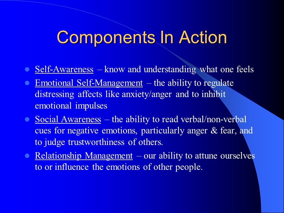 Components In Action Self-Awareness – know and understanding what one feels Emotional Self-Management – the ability to regulate distressing affects like anxiety/anger and to inhibit emotional impulses Social Awareness – the ability to read verbal/non-verbal cues for negative emotions, particularly anger & fear, and to judge trustworthiness of others.